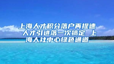 上海人才积分落户再提速 人才引进落一次搞定 上海人社中心绿色通道