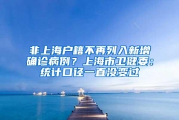 非上海户籍不再列入新增确诊病例？上海市卫健委：统计口径一直没变过