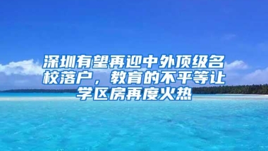 深圳有望再迎中外顶级名校落户，教育的不平等让学区房再度火热