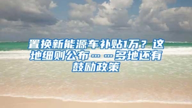 置换新能源车补贴1万？这地细则公布……多地还有鼓励政策