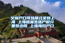 父母户口可以随儿女到上海 上海应届生落户积分要多少钱 上海海归户口