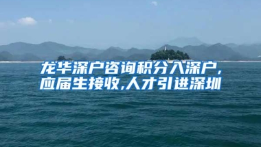 龙华深户咨询积分入深户,应届生接收,人才引进深圳