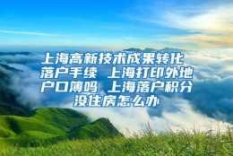 上海高新技术成果转化 落户手续 上海打印外地户口簿吗 上海落户积分没住房怎么办