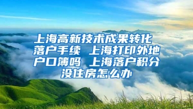 上海高新技术成果转化 落户手续 上海打印外地户口簿吗 上海落户积分没住房怎么办