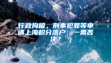 行政拘留，刑事犯罪等申请上海积分落户：一票否决？