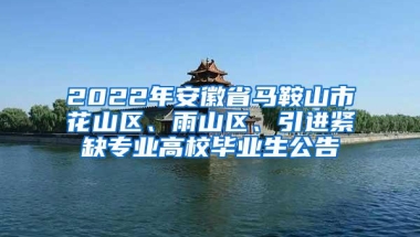 2022年安徽省马鞍山市花山区、雨山区、引进紧缺专业高校毕业生公告