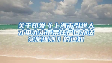 关于印发《上海市引进人才申办本市常住户口办法实施细则》的通知