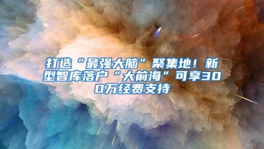 打造“最强大脑”聚集地！新型智库落户“大前海”可享300万经费支持