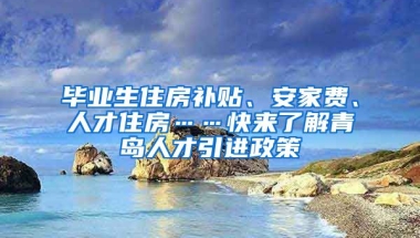 毕业生住房补贴、安家费、人才住房……快来了解青岛人才引进政策