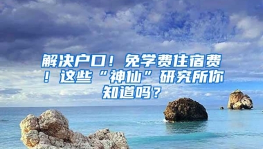 解决户口！免学费住宿费！这些“神仙”研究所你知道吗？