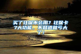 买了社保不会用？社保卡7大功能，不知道就亏大了！