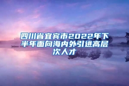 四川省宜宾市2022年下半年面向海内外引进高层次人才