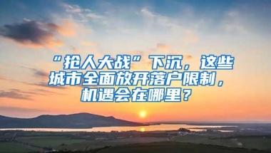 “抢人大战”下沉，这些城市全面放开落户限制，机遇会在哪里？