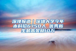 深晚报道｜深圳大学今年本科招6750人 优秀新生最高奖励10万