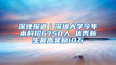 深晚报道｜深圳大学今年本科招6750人 优秀新生最高奖励10万