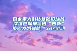 国家重大科技基础设施首次落户深圳福田“四新”协同发力赋能“双区驱动”