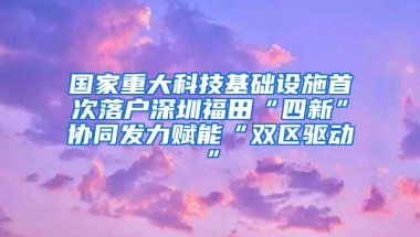 国家重大科技基础设施首次落户深圳福田“四新”协同发力赋能“双区驱动”