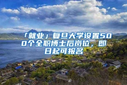 「就业」复旦大学设置500个全职博士后岗位，即日起可报名