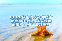 2020年上海交大女博士治癌需80万，丈夫跪地求离婚：求你放我一马