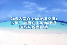 外省人员在上海社保交满15年，能否在上海办理退休取决这些因素