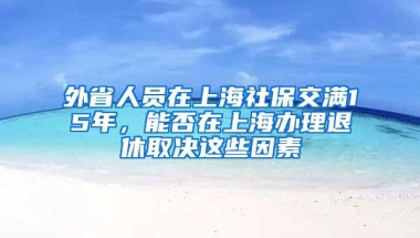 外省人员在上海社保交满15年，能否在上海办理退休取决这些因素