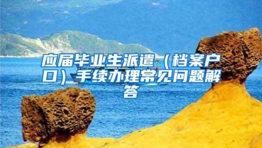 应届毕业生派遣（档案户口）手续办理常见问题解答