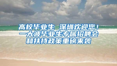 高校毕业生 深圳欢迎您！一大波毕业生专属招聘会和扶持政策重磅来袭