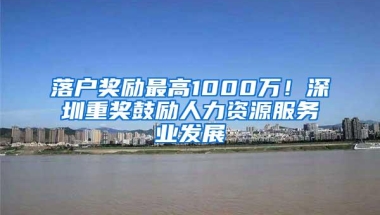 落户奖励最高1000万！深圳重奖鼓励人力资源服务业发展