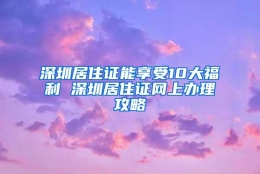 深圳居住证能享受10大福利 深圳居住证网上办理攻略