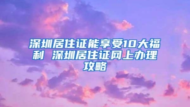 深圳居住证能享受10大福利 深圳居住证网上办理攻略