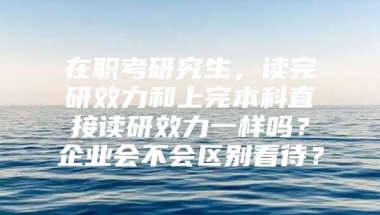 在职考研究生，读完研效力和上完本科直接读研效力一样吗？企业会不会区别看待？