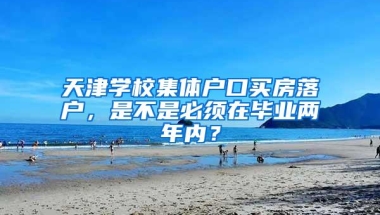 天津学校集体户口买房落户，是不是必须在毕业两年内？