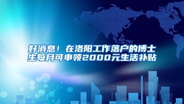 好消息！在洛阳工作落户的博士生每月可申领2000元生活补贴