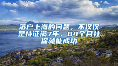 落户上海的问题，不仅仅是持证满7年，84个月社保就能成功