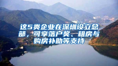 这5类企业在深圳设立总部，可享落户奖、租房与购房补助等支持