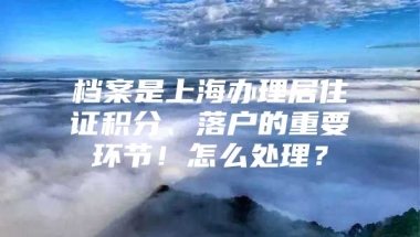 档案是上海办理居住证积分、落户的重要环节！怎么处理？