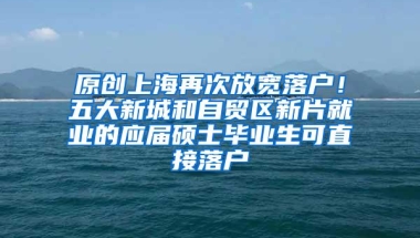 原创上海再次放宽落户！五大新城和自贸区新片就业的应届硕士毕业生可直接落户