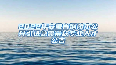 2022年安徽省铜陵市公开引进急需紧缺专业人才公告