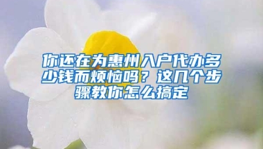 你还在为惠州入户代办多少钱而烦恼吗？这几个步骤教你怎么搞定