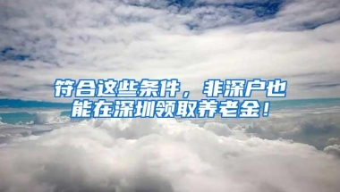 符合这些条件，非深户也能在深圳领取养老金！