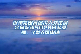 深圳福田高层次人才住房定向配租5月28日起受理，7类人可申请