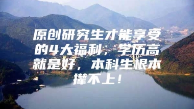 原创研究生才能享受的4大福利，学历高就是好，本科生根本撵不上！