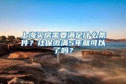 上海买房需要满足什么条件？社保缴满5年就可以了吗？