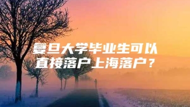 复旦大学毕业生可以直接落户上海落户？