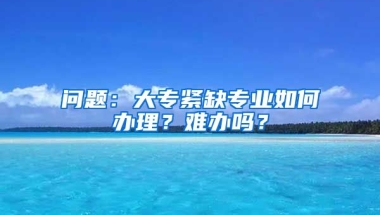 问题：大专紧缺专业如何办理？难办吗？