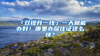 「双提升一线」一天就能办好！哪里办居住证这么快？