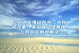 2018上海幼升小、小升初改革！非沪籍入学条件，公民同招新政解读