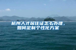 杭州人才居住证怎么办理，如何定制个性化方案