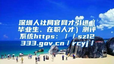 深圳人社局官网才引进（毕业生、在职人才）测评系统https：／／sz12333.gov.cn／rcyj／