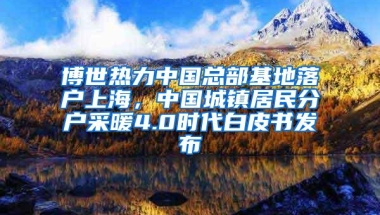 博世热力中国总部基地落户上海，中国城镇居民分户采暖4.0时代白皮书发布